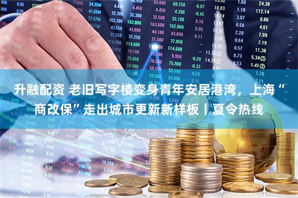 升融配资 老旧写字楼变身青年安居港湾，上海“商改保”走出城市更新新样板丨夏令热线