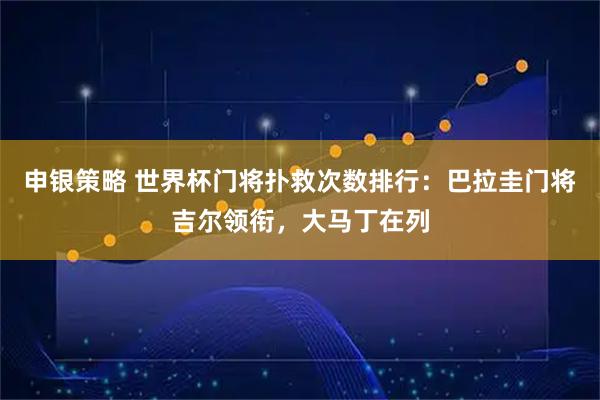 申银策略 世界杯门将扑救次数排行：巴拉圭门将吉尔领衔，大马丁在列
