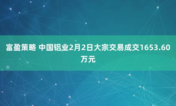 富盈策略 中国铝业2月2日大宗交易成交1653.60万元