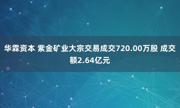 华霖资本 紫金矿业大宗交易成交720.00万股 成交额2.64亿元