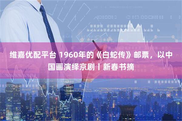 维嘉优配平台 1960年的《白蛇传》邮票，以中国画演绎京剧丨新春书摘