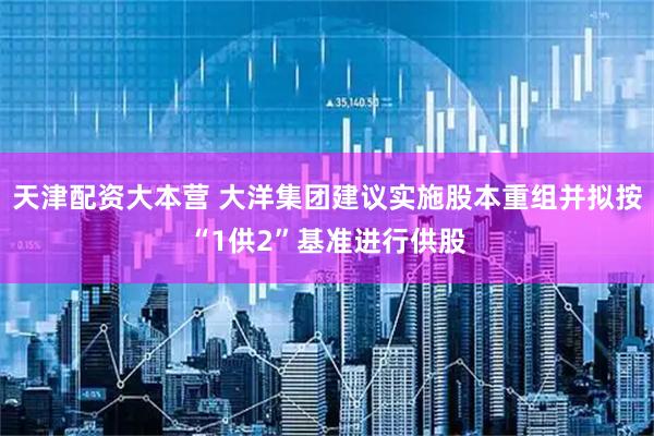 天津配资大本营 大洋集团建议实施股本重组并拟按“1供2”基准进行供股