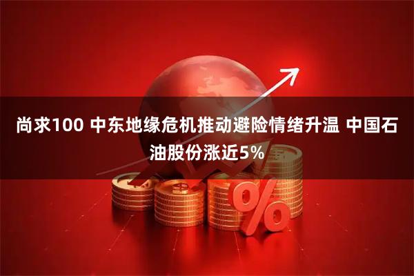 尚求100 中东地缘危机推动避险情绪升温 中国石油股份涨近5%