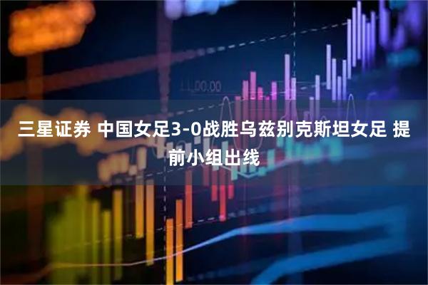 三星证券 中国女足3-0战胜乌兹别克斯坦女足 提前小组出线