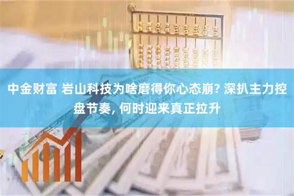 中金财富 岩山科技为啥磨得你心态崩? 深扒主力控盘节奏, 何时迎来真正拉升