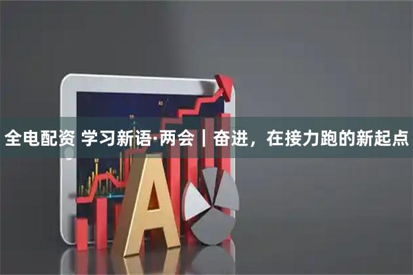 全电配资 学习新语·两会｜奋进，在接力跑的新起点