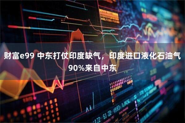 财富e99 中东打仗印度缺气，印度进口液化石油气90%来自中东
