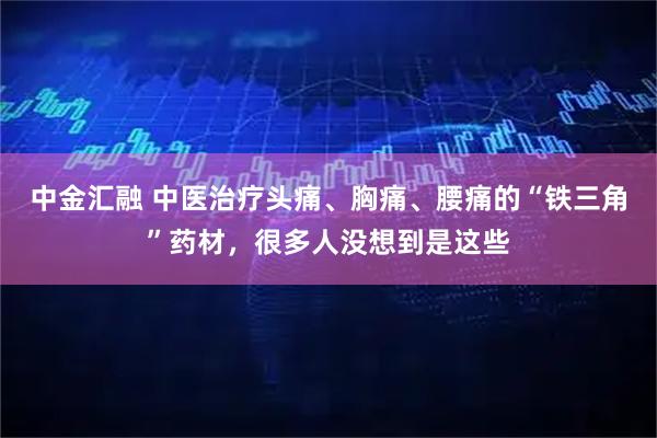 中金汇融 中医治疗头痛、胸痛、腰痛的“铁三角”药材，很多人没想到是这些