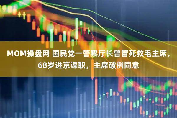 MOM操盘网 国民党一警察厅长曾冒死救毛主席，68岁进京谋职，主席破例同意