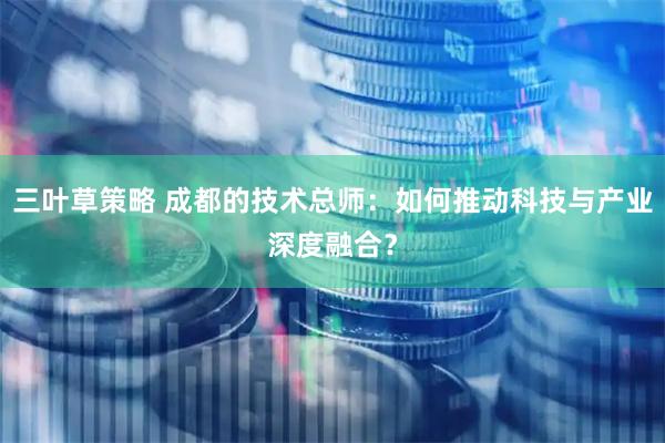 三叶草策略 成都的技术总师：如何推动科技与产业深度融合？