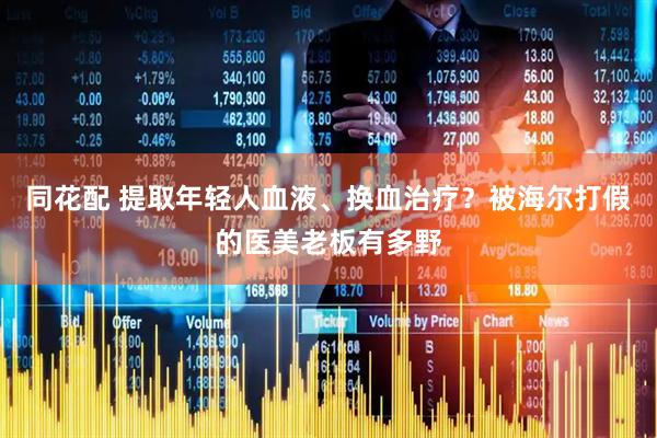同花配 提取年轻人血液、换血治疗？被海尔打假的医美老板有多野