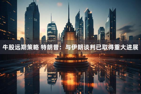 牛股远期策略 特朗普:与伊朗谈判已取得重大进展
