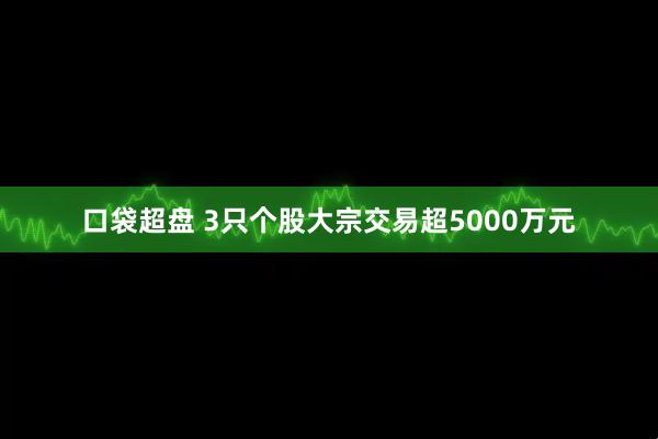口袋超盘 3只个股大宗交易超5000万元