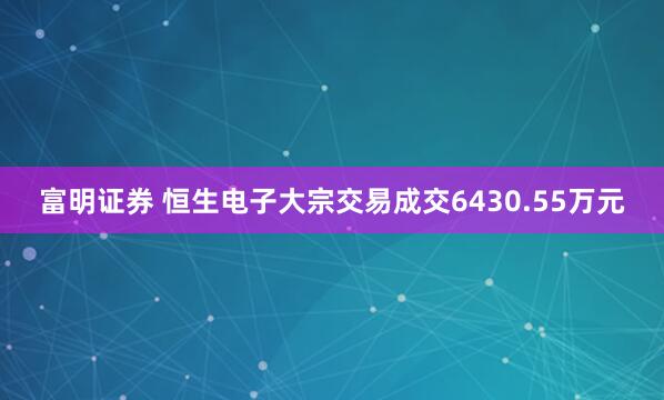 富明证券 恒生电子大宗交易成交6430.55万元