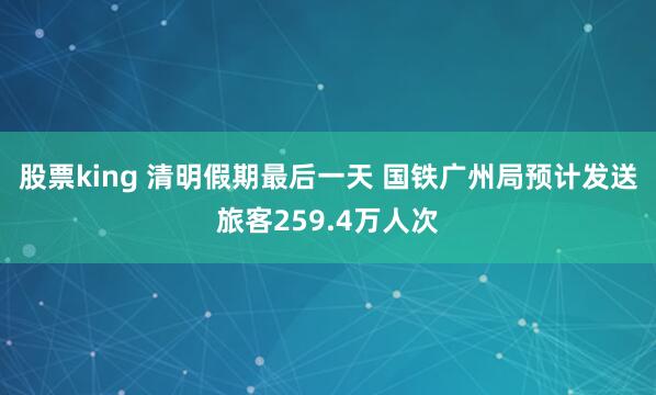 股票king 清明假期最后一天 国铁广州局预计发送旅客259.4万人次