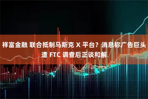 祥富金融 联合抵制马斯克 X 平台？消息称广告巨头遭 FTC 调查后正谈和解
