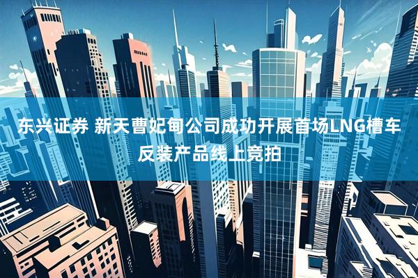 东兴证券 新天曹妃甸公司成功开展首场LNG槽车反装产品线上竞拍