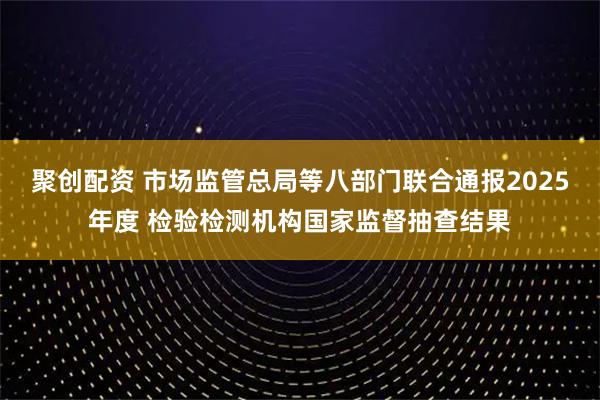 聚创配资 市场监管总局等八部门联合通报2025年度 检验检测机构国家监督抽查结果