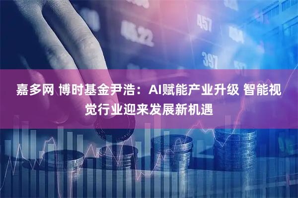嘉多网 博时基金尹浩：AI赋能产业升级 智能视觉行业迎来发展新机遇