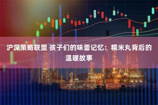 沪深策略联盟 孩子们的味蕾记忆:糯米丸背后的温暖故事