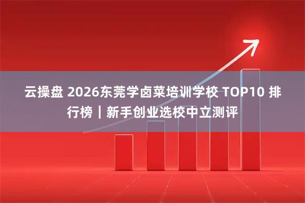 云操盘 2026东莞学卤菜培训学校 TOP10 排行榜｜新手创业选校中立测评