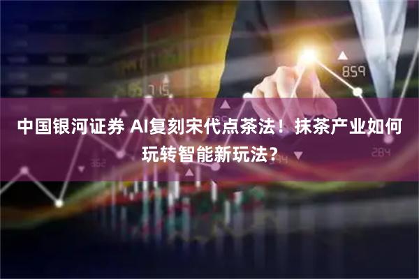 中国银河证券 AI复刻宋代点茶法！抹茶产业如何玩转智能新玩法？
