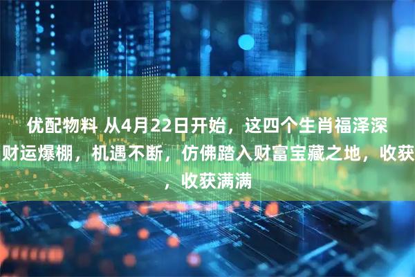 优配物料 从4月22日开始，这四个生肖福泽深厚，财运爆棚，机遇不断，仿佛踏入财富宝藏之地，收获满满