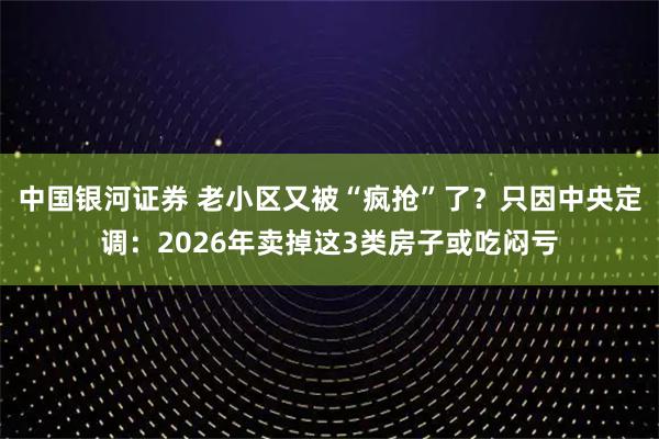 中国银河证券 老小区又被“疯抢”了？只因中央定调：2026年卖掉这3类房子或吃闷亏