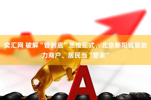 奕汇网 破解“管到底”思维定式，北京朝阳城管助力商户、居民当“管家”