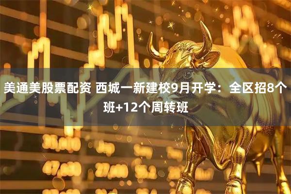 美通美股票配资 西城一新建校9月开学：全区招8个班+12个周转班