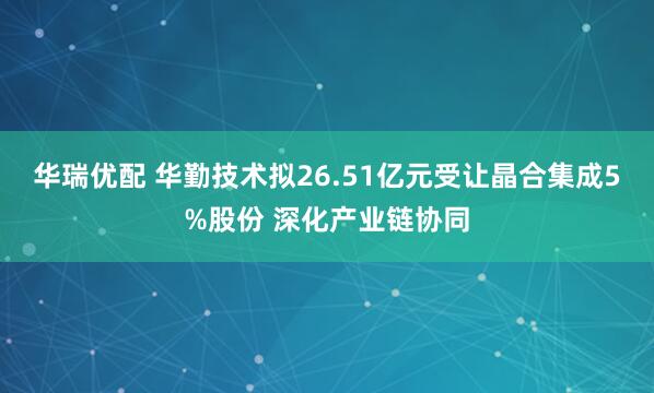 华瑞优配 华勤技术拟26.51亿元受让晶合集成5%股份 深化产业链协同