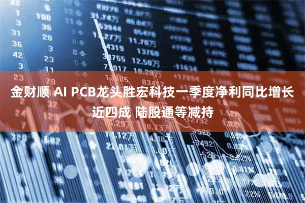金财顺 AI PCB龙头胜宏科技一季度净利同比增长近四成 陆股通等减持