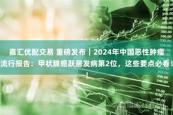 嘉汇优配交易 重磅发布｜2024年中国恶性肿瘤流行报告：甲状腺癌跃居发病第2位，这些要点必看！