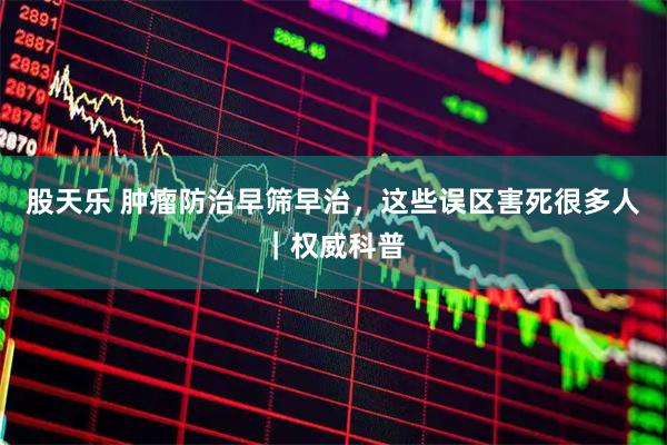 股天乐 肿瘤防治早筛早治，这些误区害死很多人｜权威科普