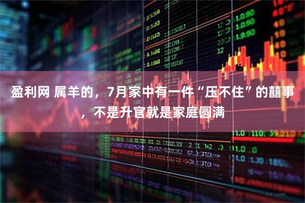 盈利网 属羊的，7月家中有一件“压不住”的囍事，不是升官就是家庭圆满