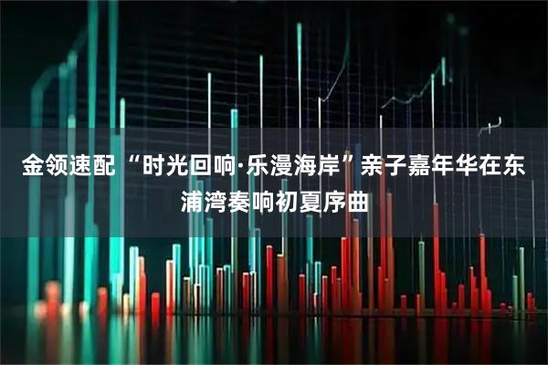 金领速配 “时光回响·乐漫海岸”亲子嘉年华在东浦湾奏响初夏序曲