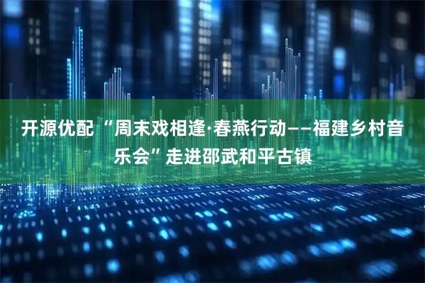 开源优配 “周末戏相逢·春燕行动——福建乡村音乐会”走进邵武和平古镇