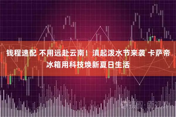 钱程速配 不用远赴云南！滇起泼水节来袭 卡萨帝冰箱用科技焕新夏日生活