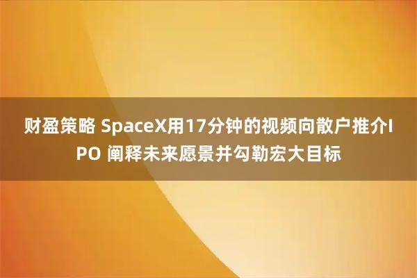 财盈策略 SpaceX用17分钟的视频向散户推介IPO 阐释未来愿景并勾勒宏大目标