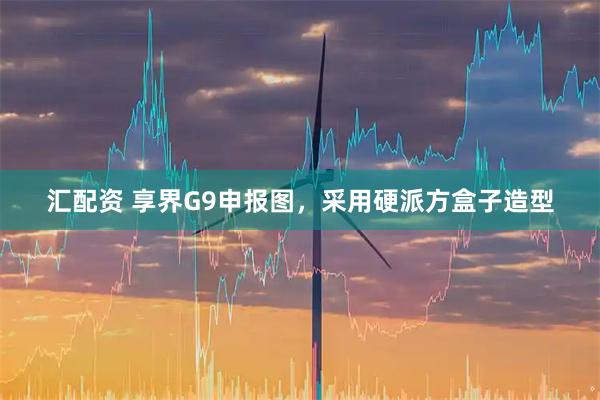 汇配资 享界G9申报图，采用硬派方盒子造型