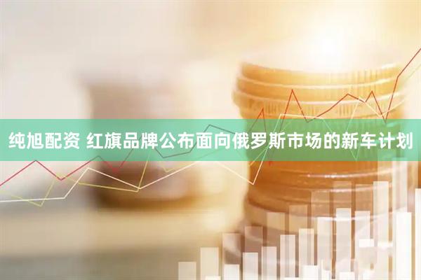 纯旭配资 红旗品牌公布面向俄罗斯市场的新车计划
