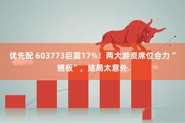 优先配 603773巨震17%！两大游资席位合力“翘板”，结局太意外