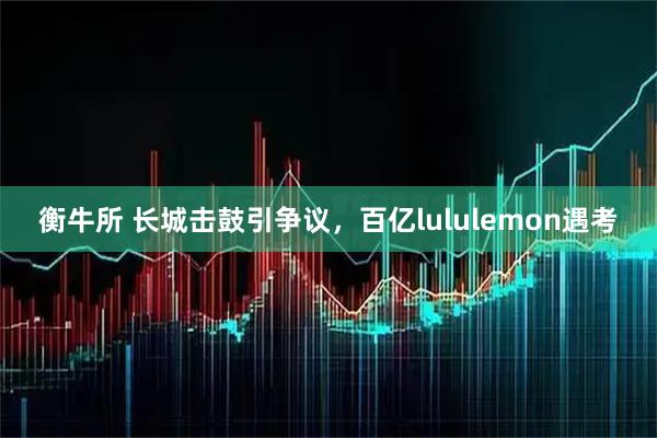 衡牛所 长城击鼓引争议，百亿lululemon遇考