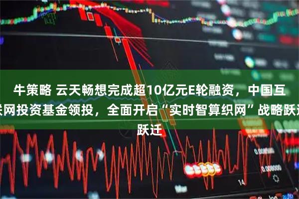 牛策略 云天畅想完成超10亿元E轮融资，中国互联网投资基金领投，全面开启“实时智算织网”战略跃迁