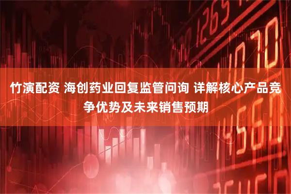 竹演配资 海创药业回复监管问询 详解核心产品竞争优势及未来销售预期