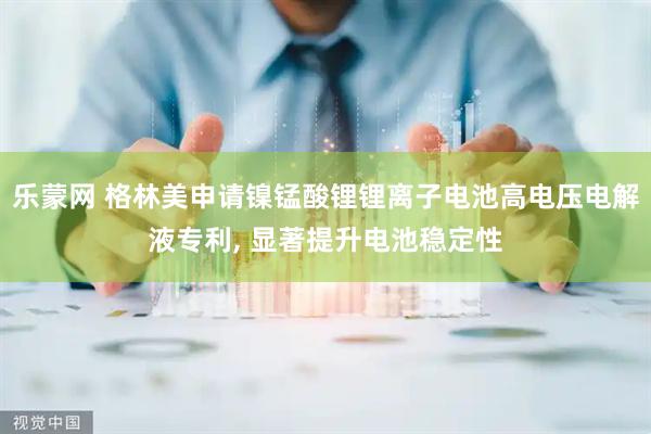 乐蒙网 格林美申请镍锰酸锂锂离子电池高电压电解液专利, 显著提升电池稳定性