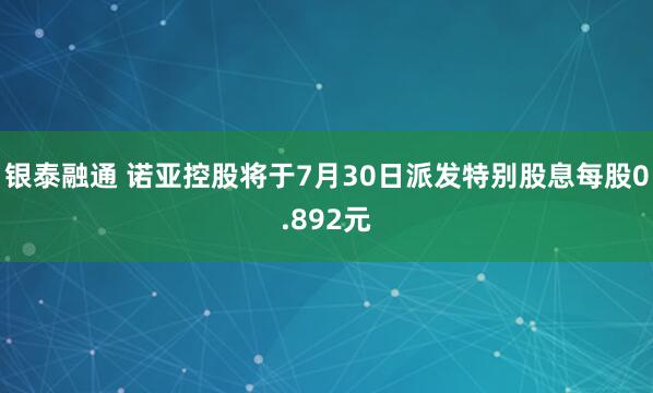 银泰融通 诺亚控股将于7月30日派发特别股息每股0.892元