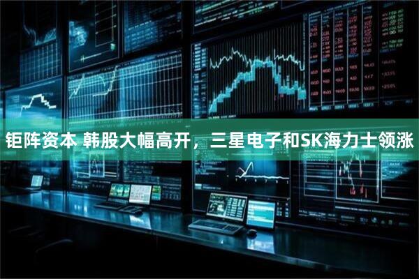 钜阵资本 韩股大幅高开，三星电子和SK海力士领涨