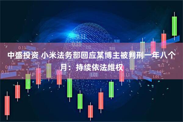 中盛投资 小米法务部回应某博主被判刑一年八个月：持续依法维权