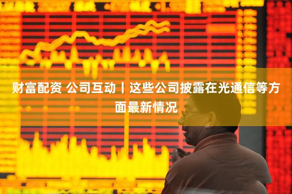 财富配资 公司互动丨这些公司披露在光通信等方面最新情况